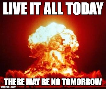 LIVE IT ALL TODAY THERE MAY BE NO TOMORROW | made w/ Imgflip meme maker