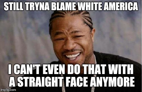Yo Dawg Heard You | STILL TRYNA BLAME WHITE AMERICA; I CAN'T EVEN DO THAT WITH A STRAIGHT FACE ANYMORE | image tagged in memes,yo dawg heard you | made w/ Imgflip meme maker
