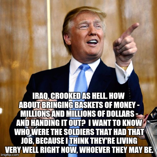 Donald Trump | IRAQ, CROOKED AS HELL. HOW ABOUT BRINGING BASKETS OF MONEY - MILLIONS AND MILLIONS OF DOLLARS - AND HANDING IT OUT?  I WANT TO KNOW WHO WERE THE SOLDIERS THAT HAD THAT JOB, BECAUSE I THINK THEY'RE LIVING VERY WELL RIGHT NOW, WHOEVER THEY MAY BE. | image tagged in donald trump | made w/ Imgflip meme maker