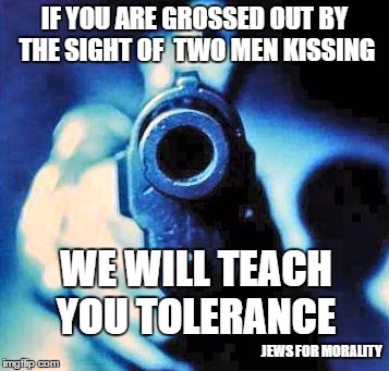 gun in face | IF YOU ARE GROSSED OUT BY THE SIGHT OF  TWO MEN KISSING; WE WILL TEACH YOU TOLERANCE; JEWS FOR MORALITY | image tagged in gun in face | made w/ Imgflip meme maker