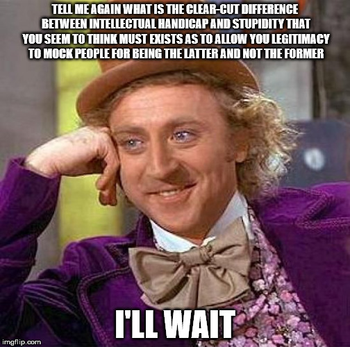 Creepy Condescending Wonka Meme | TELL ME AGAIN WHAT IS THE CLEAR-CUT DIFFERENCE BETWEEN INTELLECTUAL HANDICAP AND STUPIDITY THAT YOU SEEM TO THINK MUST EXISTS AS TO ALLOW YOU LEGITIMACY TO MOCK PEOPLE FOR BEING THE LATTER AND NOT THE FORMER; I'LL WAIT | image tagged in memes,creepy condescending wonka | made w/ Imgflip meme maker