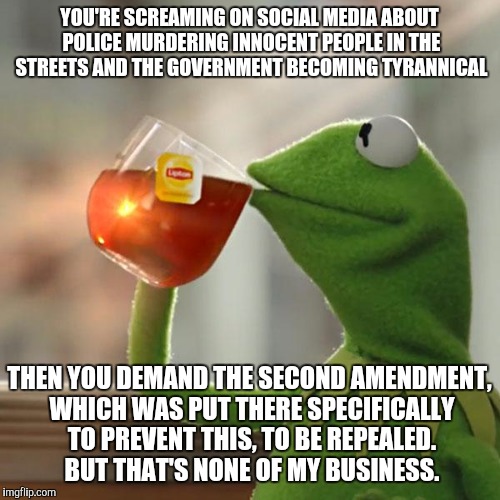But That's None Of My Business Meme | YOU'RE SCREAMING ON SOCIAL MEDIA ABOUT POLICE MURDERING INNOCENT PEOPLE IN THE STREETS AND THE GOVERNMENT BECOMING TYRANNICAL; THEN YOU DEMAND THE SECOND AMENDMENT, WHICH WAS PUT THERE SPECIFICALLY TO PREVENT THIS, TO BE REPEALED. BUT THAT'S NONE OF MY BUSINESS. | image tagged in memes,but thats none of my business,kermit the frog,AdviceAnimals | made w/ Imgflip meme maker