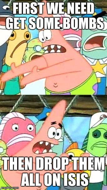 Put It Somewhere Else Patrick | FIRST WE NEED GET SOME BOMBS; THEN DROP THEM ALL ON ISIS | image tagged in memes,put it somewhere else patrick | made w/ Imgflip meme maker