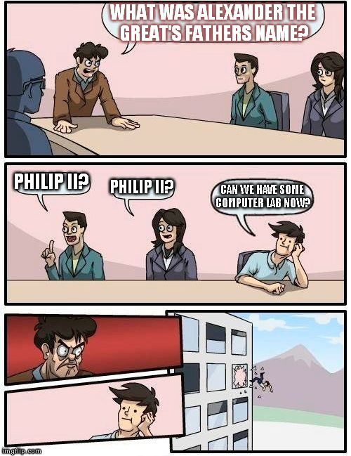 Boardroom Meeting Suggestion | WHAT WAS ALEXANDER THE GREAT'S FATHERS NAME? PHILIP II? PHILIP II? CAN WE HAVE SOME COMPUTER LAB NOW? | image tagged in memes,boardroom meeting suggestion | made w/ Imgflip meme maker