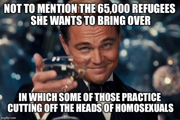 Leonardo Dicaprio Cheers Meme | NOT TO MENTION THE 65,000 REFUGEES SHE WANTS TO BRING OVER IN WHICH SOME OF THOSE PRACTICE CUTTING OFF THE HEADS OF HOMOSEXUALS | image tagged in memes,leonardo dicaprio cheers | made w/ Imgflip meme maker