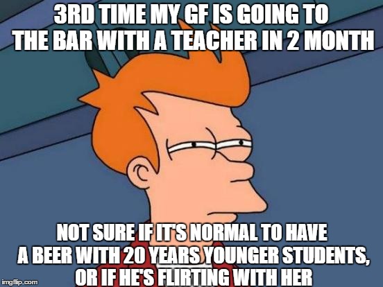 Futurama Fry | 3RD TIME MY GF IS GOING TO THE BAR WITH A TEACHER IN 2 MONTH; NOT SURE IF IT'S NORMAL TO HAVE A BEER WITH 20 YEARS YOUNGER STUDENTS, OR IF HE'S FLIRTING WITH HER | image tagged in memes,futurama fry | made w/ Imgflip meme maker
