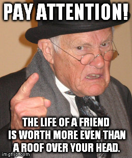 Back In My Day Meme | PAY ATTENTION! THE LIFE OF A FRIEND IS WORTH MORE EVEN THAN A ROOF OVER YOUR HEAD. | image tagged in memes,back in my day | made w/ Imgflip meme maker
