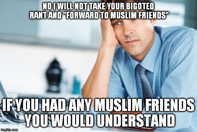NO I WILL NOT TAKE YOUR BIGOTED RANT AND "FORWARD TO MUSLIM FRIENDS"; IF YOU HAD ANY MUSLIM FRIENDS YOU WOULD UNDERSTAND | image tagged in bigotry,muslims | made w/ Imgflip meme maker