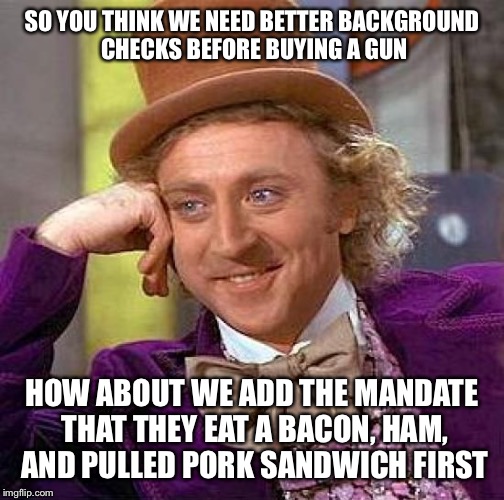 Creepy Condescending Wonka Meme | SO YOU THINK WE NEED BETTER BACKGROUND CHECKS BEFORE BUYING A GUN; HOW ABOUT WE ADD THE MANDATE THAT THEY EAT A BACON, HAM, AND PULLED PORK SANDWICH FIRST | image tagged in memes,creepy condescending wonka | made w/ Imgflip meme maker