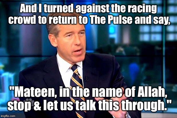 News coverage at The Pulse | And I turned against the racing crowd to return to The Pulse and say, "Mateen, in the name of Allah, stop & let us talk this through." | image tagged in memes,brian williams was there 2,the pulse,mateen,terrorist | made w/ Imgflip meme maker