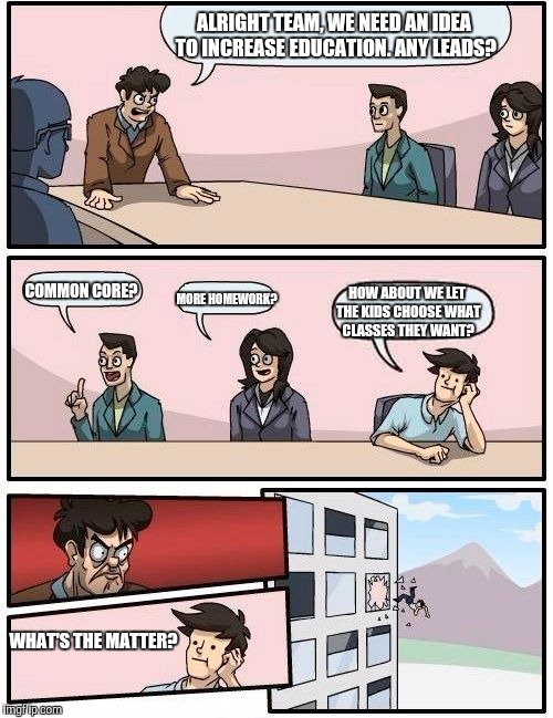 Boardroom Meeting Suggestion | ALRIGHT TEAM, WE NEED AN IDEA TO INCREASE EDUCATION. ANY LEADS? COMMON CORE? MORE HOMEWORK? HOW ABOUT WE LET THE KIDS CHOOSE WHAT CLASSES THEY WANT? WHAT'S THE MATTER? | image tagged in memes,boardroom meeting suggestion | made w/ Imgflip meme maker
