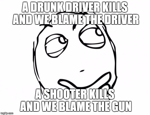 meme thinking | A DRUNK DRIVER KILLS AND WE BLAME THE DRIVER; A SHOOTER KILLS AND WE BLAME THE GUN | image tagged in meme thinking | made w/ Imgflip meme maker