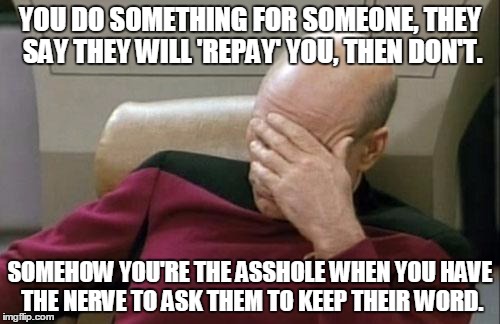 Captain Picard Facepalm Meme | YOU DO SOMETHING FOR SOMEONE,
THEY SAY THEY WILL 'REPAY' YOU, THEN DON'T. SOMEHOW YOU'RE THE ASSHOLE WHEN YOU HAVE THE NERVE TO ASK THEM TO KEEP THEIR WORD. | image tagged in memes,captain picard facepalm | made w/ Imgflip meme maker