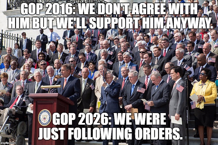 GOP 2016:
WE DON'T AGREE WITH HIM
BUT WE'LL SUPPORT HIM ANYWAY. GOP 2026:
WE WERE JUST FOLLOWING ORDERS. | image tagged in gop,trump,election,2016,republican | made w/ Imgflip meme maker