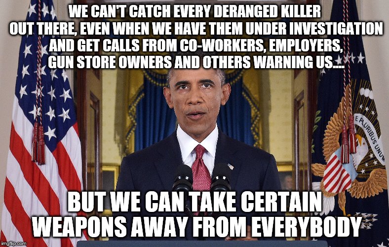 Nice speech, not one word about how the FBI and Homeland Security fumbled the ball EVERY STEP of the way.  | WE CAN'T CATCH EVERY DERANGED KILLER OUT THERE, EVEN WHEN WE HAVE THEM UNDER INVESTIGATION AND GET CALLS FROM CO-WORKERS, EMPLOYERS, GUN STORE OWNERS AND OTHERS WARNING US.... BUT WE CAN TAKE CERTAIN WEAPONS AWAY FROM EVERYBODY | image tagged in memes,obama,orlando | made w/ Imgflip meme maker