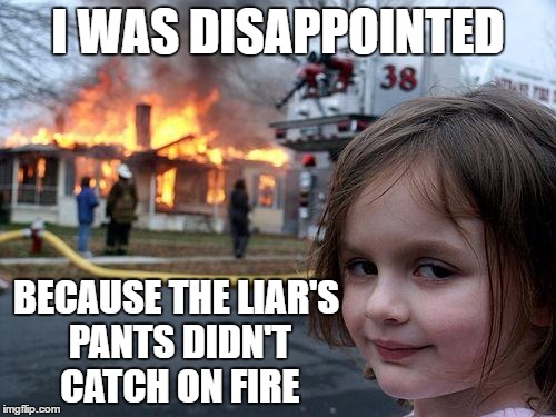 Disaster Girl Meme | I WAS DISAPPOINTED; BECAUSE THE LIAR'S PANTS DIDN'T CATCH ON FIRE | image tagged in memes,disaster girl | made w/ Imgflip meme maker