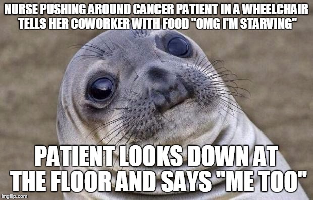 Awkward Moment Sealion Meme | NURSE PUSHING AROUND CANCER PATIENT IN A WHEELCHAIR TELLS HER COWORKER WITH FOOD "OMG I'M STARVING"; PATIENT LOOKS DOWN AT THE FLOOR AND SAYS "ME TOO" | image tagged in memes,awkward moment sealion,AdviceAnimals | made w/ Imgflip meme maker