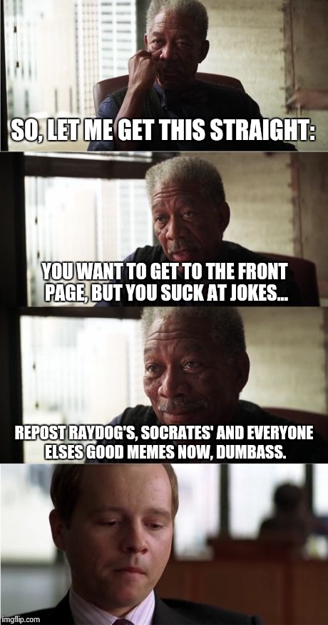 Morgan Freeman Good Luck Meme | SO, LET ME GET THIS STRAIGHT:; YOU WANT TO GET TO THE FRONT PAGE, BUT YOU SUCK AT JOKES... REPOST RAYDOG'S, SOCRATES' AND EVERYONE ELSES GOOD MEMES NOW, DUMBASS. | image tagged in memes,morgan freeman good luck | made w/ Imgflip meme maker