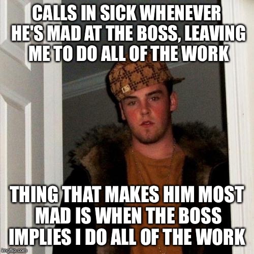 Scumbag Steve Meme | CALLS IN SICK WHENEVER HE'S MAD AT THE BOSS, LEAVING ME TO DO ALL OF THE WORK; THING THAT MAKES HIM MOST MAD IS WHEN THE BOSS IMPLIES I DO ALL OF THE WORK | image tagged in memes,scumbag steve,AdviceAnimals | made w/ Imgflip meme maker