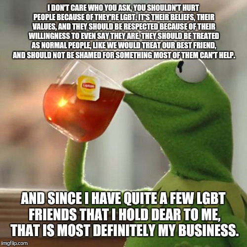 After hearing what happened in Orlando, I had to make this. It was stressing to hear that 50+ people were killed for being LGBT. | I DON'T CARE WHO YOU ASK, YOU SHOULDN'T HURT PEOPLE BECAUSE OF THEY'RE LGBT. IT'S THEIR BELIEFS, THEIR VALUES, AND THEY SHOULD BE RESPECTED BECAUSE OF THEIR WILLINGNESS TO EVEN SAY THEY ARE. THEY SHOULD BE TREATED AS NORMAL PEOPLE, LIKE WE WOULD TREAT OUR BEST FRIEND, AND SHOULD NOT BE SHAMED FOR SOMETHING MOST OF THEM CAN'T HELP. AND SINCE I HAVE QUITE A FEW LGBT FRIENDS THAT I HOLD DEAR TO ME, THAT IS MOST DEFINITELY MY BUSINESS. | image tagged in memes,but thats none of my business,kermit the frog,orlando shooting,prayfororlando | made w/ Imgflip meme maker