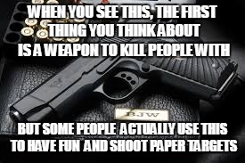 Guns Aren't only killing machines | WHEN YOU SEE THIS, THE FIRST THING YOU THINK ABOUT IS A WEAPON TO KILL PEOPLE WITH; BUT SOME PEOPLE  ACTUALLY USE THIS TO HAVE FUN  AND SHOOT PAPER TARGETS | image tagged in memes | made w/ Imgflip meme maker