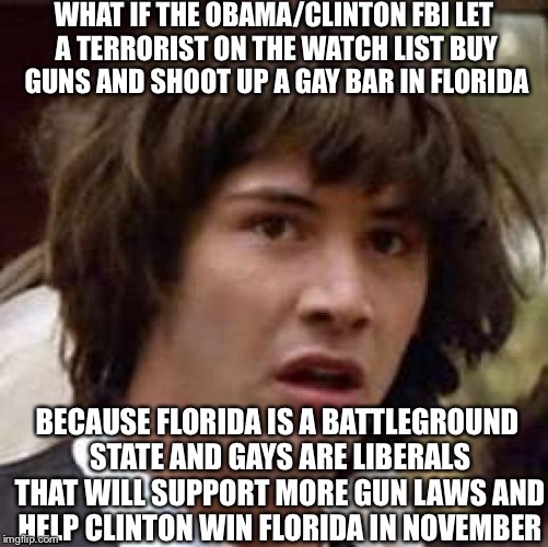 Conspiracy Keanu | WHAT IF THE OBAMA/CLINTON FBI LET A TERRORIST ON THE WATCH LIST BUY GUNS AND SHOOT UP A GAY BAR IN FLORIDA; BECAUSE FLORIDA IS A BATTLEGROUND STATE AND GAYS ARE LIBERALS THAT WILL SUPPORT MORE GUN LAWS AND HELP CLINTON WIN FLORIDA IN NOVEMBER | image tagged in memes,conspiracy keanu | made w/ Imgflip meme maker