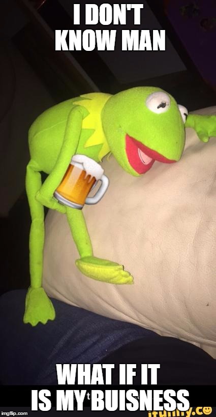 Is It? | I DON'T KNOW MAN; WHAT IF IT IS MY BUISNESS | image tagged in drunk,drunk kermit | made w/ Imgflip meme maker