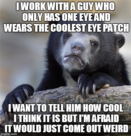 I'm sure he would rather have his eye, but its a seriously cool eye patch | I WORK WITH A GUY WHO ONLY HAS ONE EYE AND WEARS THE COOLEST EYE PATCH; I WANT TO TELL HIM HOW COOL I THINK IT IS BUT I'M AFRAID IT WOULD JUST COME OUT WEIRD | image tagged in memes,confession bear | made w/ Imgflip meme maker