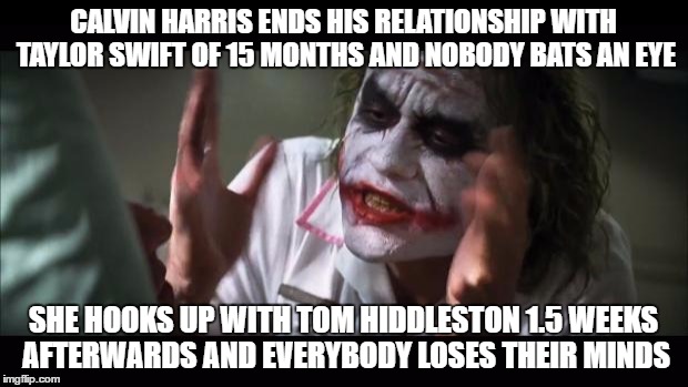 And everybody loses their minds | CALVIN HARRIS ENDS HIS RELATIONSHIP WITH TAYLOR SWIFT OF 15 MONTHS AND NOBODY BATS AN EYE; SHE HOOKS UP WITH TOM HIDDLESTON 1.5 WEEKS AFTERWARDS AND EVERYBODY LOSES THEIR MINDS | image tagged in memes,and everybody loses their minds | made w/ Imgflip meme maker