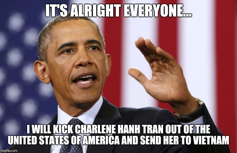 President Obama | IT'S ALRIGHT EVERYONE... I WILL KICK CHARLENE HANH TRAN OUT OF THE UNITED STATES OF AMERICA AND SEND HER TO VIETNAM | image tagged in president obama | made w/ Imgflip meme maker