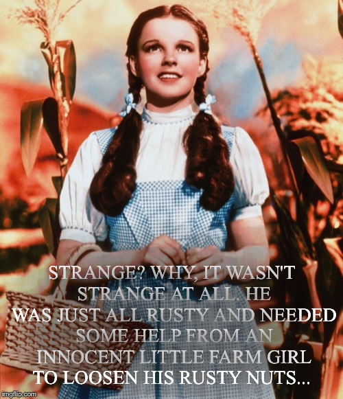 STRANGE? WHY, IT WASN'T STRANGE AT ALL. HE WAS JUST ALL RUSTY AND NEEDED SOME HELP FROM AN INNOCENT LITTLE FARM GIRL TO LOOSEN HIS RUSTY NUT | made w/ Imgflip meme maker