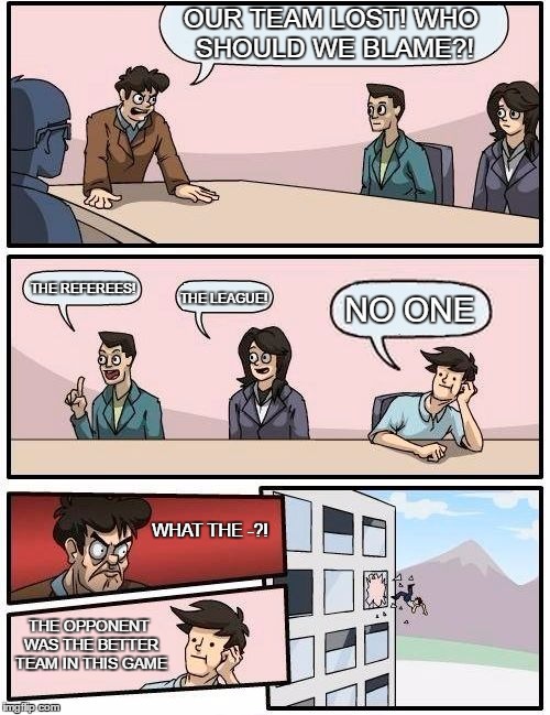 team loses | OUR TEAM LOST! WHO SHOULD WE BLAME?! THE REFEREES! THE LEAGUE! NO ONE; WHAT THE -?! THE OPPONENT WAS THE BETTER TEAM IN THIS GAME | image tagged in memes,boardroom meeting suggestion | made w/ Imgflip meme maker