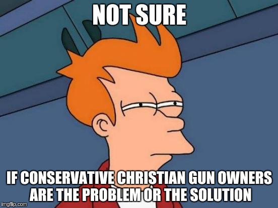Futurama Fry | NOT SURE; IF CONSERVATIVE CHRISTIAN GUN OWNERS ARE THE PROBLEM OR THE SOLUTION | image tagged in memes,futurama fry | made w/ Imgflip meme maker