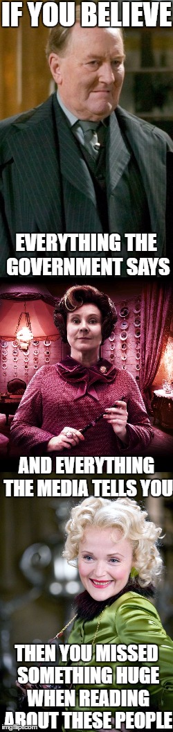 Do You Want To Believe? | IF YOU BELIEVE; EVERYTHING THE GOVERNMENT SAYS; AND EVERYTHING THE MEDIA TELLS YOU; THEN YOU MISSED SOMETHING HUGE WHEN READING ABOUT THESE PEOPLE | image tagged in cornelius fudge,dolores umbridge,rita skeeter,memes,government,media | made w/ Imgflip meme maker
