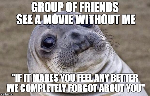 Awkward Moment Sealion | GROUP OF FRIENDS SEE A MOVIE WITHOUT ME; "IF IT MAKES YOU FEEL ANY BETTER WE COMPLETELY FORGOT ABOUT YOU" | image tagged in memes,awkward moment sealion,AdviceAnimals | made w/ Imgflip meme maker