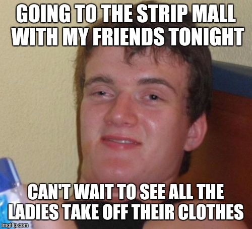 10 Guy Meme | GOING TO THE STRIP MALL WITH MY FRIENDS TONIGHT; CAN'T WAIT TO SEE ALL THE LADIES TAKE OFF THEIR CLOTHES | image tagged in memes,10 guy | made w/ Imgflip meme maker
