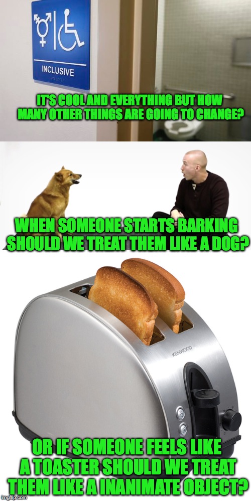 It won't be too far down the line.. | IT'S COOL AND EVERYTHING BUT HOW MANY OTHER THINGS ARE GOING TO CHANGE? WHEN SOMEONE STARTS BARKING SHOULD WE TREAT THEM LIKE A DOG? OR IF SOMEONE FEELS LIKE A TOASTER SHOULD WE TREAT THEM LIKE A INANIMATE OBJECT? | image tagged in memes,funny,lol,transgender bathroom,accurate,deep thoughts | made w/ Imgflip meme maker