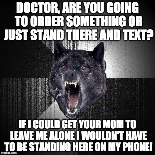 Insanity Wolf Meme | DOCTOR, ARE YOU GOING TO ORDER SOMETHING OR JUST STAND THERE AND TEXT? IF I COULD GET YOUR MOM TO LEAVE ME ALONE I WOULDN'T HAVE TO BE STANDING HERE ON MY PHONE! | image tagged in memes,insanity wolf,AdviceAnimals | made w/ Imgflip meme maker