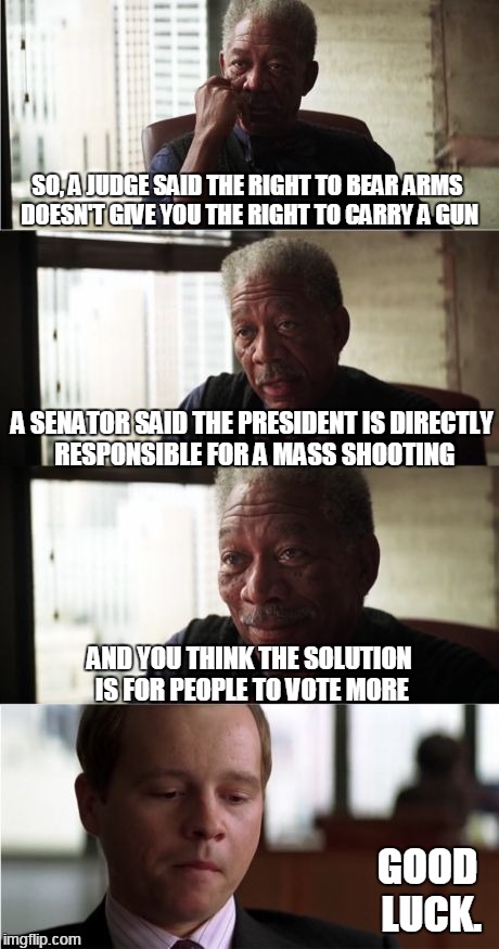 Deeper Problem Detected | SO, A JUDGE SAID THE RIGHT TO BEAR ARMS DOESN'T GIVE YOU THE RIGHT TO CARRY A GUN; A SENATOR SAID THE PRESIDENT IS DIRECTLY RESPONSIBLE FOR A MASS SHOOTING; AND YOU THINK THE SOLUTION IS FOR PEOPLE TO VOTE MORE; GOOD LUCK. | image tagged in memes,morgan freeman good luck,orlando,obama,john mccain,voting | made w/ Imgflip meme maker