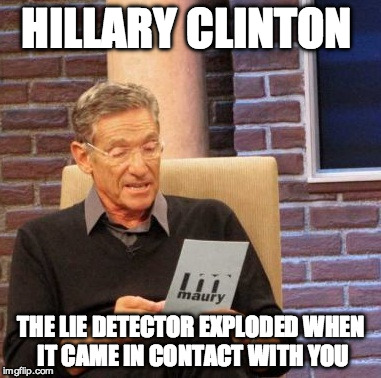 Maury tries a Lie Detector on Hillary Clinton | HILLARY CLINTON; THE LIE DETECTOR EXPLODED WHEN IT CAME IN CONTACT WITH YOU | image tagged in maury lie detector,hillary clinton,bill clinton,trump,bernie sanders,liar | made w/ Imgflip meme maker