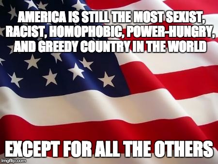 American flag | AMERICA IS STILL THE MOST SEXIST, RACIST, HOMOPHOBIC, POWER-HUNGRY, AND GREEDY COUNTRY IN THE WORLD; EXCEPT FOR ALL THE OTHERS | image tagged in american flag | made w/ Imgflip meme maker