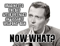imagine | IMAGINE IT'S THE DAY AFTER WE ENACT AN "ASSAULT WEAPONS" BAN; NOW WHAT? | image tagged in imagine,what if,assault weapons ban,now what | made w/ Imgflip meme maker