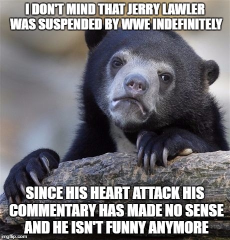 Confession Bear Meme | I DON'T MIND THAT JERRY LAWLER WAS SUSPENDED BY WWE INDEFINITELY; SINCE HIS HEART ATTACK HIS COMMENTARY HAS MADE NO SENSE AND HE ISN'T FUNNY ANYMORE | image tagged in memes,confession bear | made w/ Imgflip meme maker