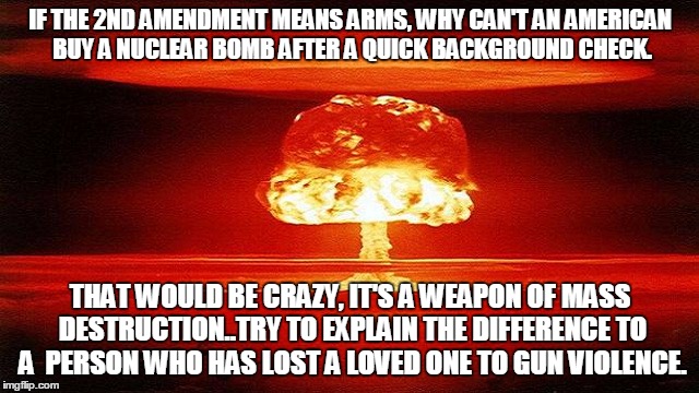 atomic bomb mushroom | IF THE 2ND AMENDMENT MEANS ARMS, WHY CAN'T AN AMERICAN BUY A NUCLEAR BOMB AFTER A QUICK BACKGROUND CHECK. THAT WOULD BE CRAZY, IT'S A WEAPON OF MASS DESTRUCTION..TRY TO EXPLAIN THE DIFFERENCE TO A  PERSON WHO HAS LOST A LOVED ONE TO GUN VIOLENCE. | image tagged in atomic bomb mushroom | made w/ Imgflip meme maker