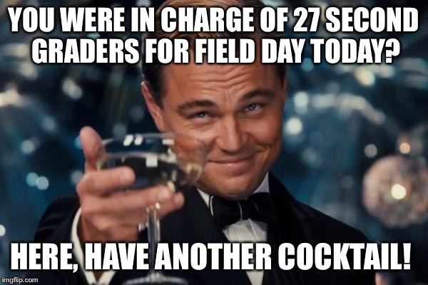 Leonardo Dicaprio Cheers Meme | YOU WERE IN CHARGE OF 27 SECOND GRADERS FOR FIELD DAY TODAY? HERE, HAVE ANOTHER COCKTAIL! | image tagged in memes,leonardo dicaprio cheers | made w/ Imgflip meme maker