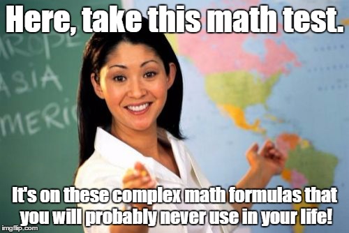 Yep. | Here, take this math test. It's on these complex math formulas that you will probably never use in your life! | image tagged in memes,unhelpful high school teacher | made w/ Imgflip meme maker