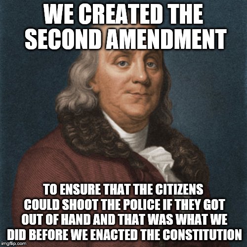Ben Franklin | WE CREATED THE SECOND AMENDMENT TO ENSURE THAT THE CITIZENS COULD SHOOT THE POLICE IF THEY GOT OUT OF HAND AND THAT WAS WHAT WE DID BEFORE W | image tagged in ben franklin | made w/ Imgflip meme maker