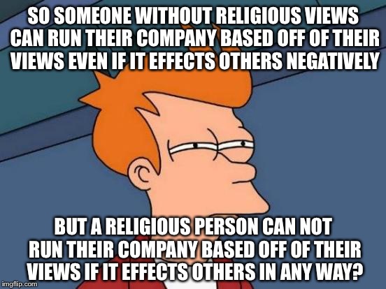 Futurama Fry Meme | SO SOMEONE WITHOUT RELIGIOUS VIEWS CAN RUN THEIR COMPANY BASED OFF OF THEIR VIEWS EVEN IF IT EFFECTS OTHERS NEGATIVELY; BUT A RELIGIOUS PERSON CAN NOT RUN THEIR COMPANY BASED OFF OF THEIR VIEWS IF IT EFFECTS OTHERS IN ANY WAY? | image tagged in memes,futurama fry | made w/ Imgflip meme maker