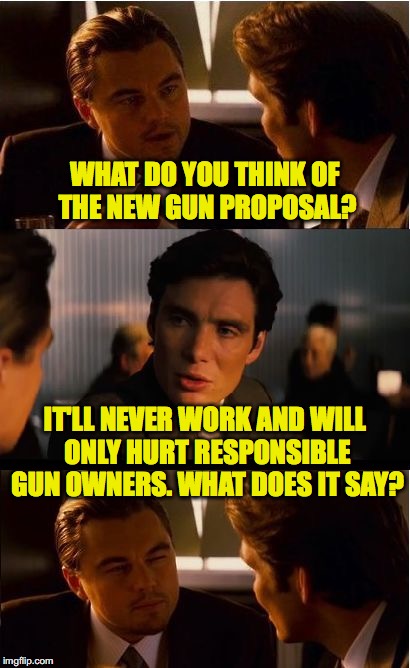 Inception Meme | WHAT DO YOU THINK OF THE NEW GUN PROPOSAL? IT'LL NEVER WORK AND WILL ONLY HURT RESPONSIBLE GUN OWNERS. WHAT DOES IT SAY? | image tagged in memes,inception | made w/ Imgflip meme maker