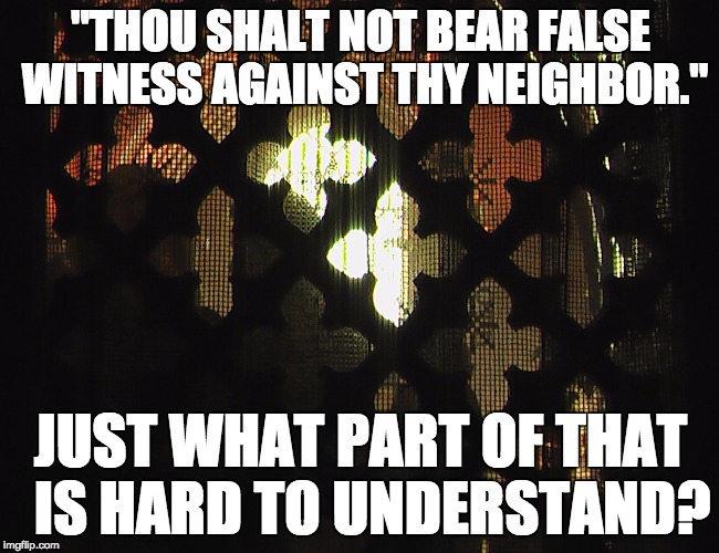 Snarky Priest takes confession. | "THOU SHALT NOT BEAR FALSE WITNESS AGAINST THY NEIGHBOR."; JUST WHAT PART OF THAT 
IS HARD TO UNDERSTAND? | image tagged in confessional | made w/ Imgflip meme maker